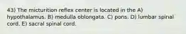 43) The micturition reflex center is located in the A) hypothalamus. B) medulla oblongata. C) pons. D) lumbar spinal cord. E) sacral spinal cord.