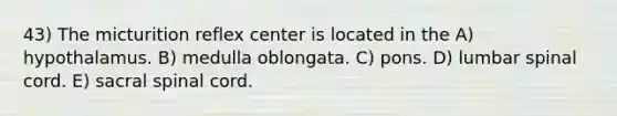 43) The micturition reflex center is located in the A) hypothalamus. B) medulla oblongata. C) pons. D) lumbar spinal cord. E) sacral spinal cord.
