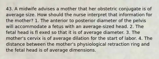 43. A midwife advises a mother that her obstetric conjugate is of average size. How should the nurse interpret that information for the mother? 1. The anterior to posterior diameter of the pelvis will accommodate a fetus with an average-sized head. 2. The fetal head is fl exed so that it is of average diameter. 3. The mother's cervix is of average dilation for the start of labor. 4. The distance between the mother's physiological retraction ring and the fetal head is of average dimensions.