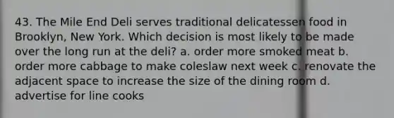 43. The Mile End Deli serves traditional delicatessen food in Brooklyn, New York. Which decision is most likely to be made over the long run at the deli? a. order more smoked meat b. order more cabbage to make coleslaw next week c. renovate the adjacent space to increase the size of the dining room d. advertise for line cooks