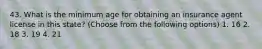 43. What is the minimum age for obtaining an insurance agent license in this state? (Choose from the following options) 1. 16 2. 18 3. 19 4. 21