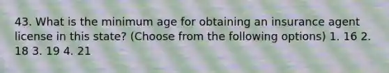 43. What is the minimum age for obtaining an insurance agent license in this state? (Choose from the following options) 1. 16 2. 18 3. 19 4. 21