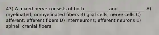 43) A mixed nerve consists of both __________ and ___________. A) myelinated; unmyelinated fibers B) glial cells; nerve cells C) afferent; efferent fibers D) interneurons; efferent neurons E) spinal; cranial fibers