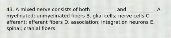 43. A mixed nerve consists of both __________ and ___________. A. myelinated; unmyelinated fibers B. glial cells; nerve cells C. afferent; efferent fibers D. association; integration neurons E. spinal; cranial fibers