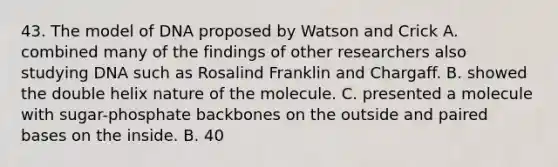 43. The model of DNA proposed by Watson and Crick A. combined many of the findings of other researchers also studying DNA such as Rosalind Franklin and Chargaff. B. showed the double helix nature of the molecule. C. presented a molecule with sugar-phosphate backbones on the outside and paired bases on the inside. B. 40