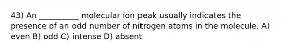 43) An __________ molecular ion peak usually indicates the presence of an <a href='https://www.questionai.com/knowledge/kEoqoLK8XQ-odd-number' class='anchor-knowledge'>odd number</a> of nitrogen atoms in the molecule. A) even B) odd C) intense D) absent