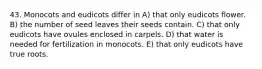 43. Monocots and eudicots differ in A) that only eudicots flower. B) the number of seed leaves their seeds contain. C) that only eudicots have ovules enclosed in carpels. D) that water is needed for fertilization in monocots. E) that only eudicots have true roots.