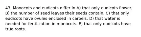 43. Monocots and eudicots differ in A) that only eudicots flower. B) the number of seed leaves their seeds contain. C) that only eudicots have ovules enclosed in carpels. D) that water is needed for fertilization in monocots. E) that only eudicots have true roots.