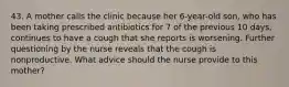 43. A mother calls the clinic because her 6-year-old son, who has been taking prescribed antibiotics for 7 of the previous 10 days, continues to have a cough that she reports is worsening. Further questioning by the nurse reveals that the cough is nonproductive. What advice should the nurse provide to this mother?