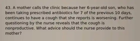 43. A mother calls the clinic because her 6-year-old son, who has been taking prescribed antibiotics for 7 of the previous 10 days, continues to have a cough that she reports is worsening. Further questioning by the nurse reveals that the cough is nonproductive. What advice should the nurse provide to this mother?