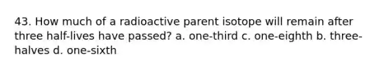 43. How much of a radioactive parent isotope will remain after three half-lives have passed? a. one-third c. one-eighth b. three-halves d. one-sixth