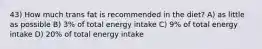 43) How much trans fat is recommended in the diet? A) as little as possible B) 3% of total energy intake C) 9% of total energy intake D) 20% of total energy intake