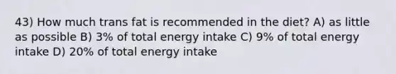 43) How much trans fat is recommended in the diet? A) as little as possible B) 3% of total energy intake C) 9% of total energy intake D) 20% of total energy intake