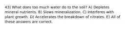 43) What does too much water do to the soil? A) Depletes mineral nutrients. B) Slows mineralization. C) Interferes with plant growth. D) Accelerates the breakdown of nitrates. E) All of these answers are correct.