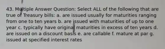 43. Multiple Answer Question: Select ALL of the following that are true of Treasury bills: a. are issued usually for maturities ranging from one to ten years b. are issued with maturities of up to one year c. typically have original maturities in excess of ten years d. are issued on a discount basis e. are callable f. mature at par g. issued at specified interest rates