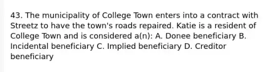 43. The municipality of College Town enters into a contract with Streetz to have the town's roads repaired. Katie is a resident of College Town and is considered a(n): A. Donee beneficiary B. Incidental beneficiary C. Implied beneficiary D. Creditor beneficiary