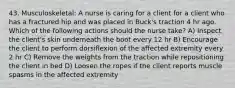 43. Musculoskeletal: A nurse is caring for a client for a client who has a fractured hip and was placed in Buck's traction 4 hr ago. Which of the following actions should the nurse take? A) Inspect the client's skin underneath the boot every 12 hr B) Encourage the client to perform dorsiflexion of the affected extremity every 2 hr C) Remove the weights from the traction while repositioning the client in bed D) Loosen the ropes if the client reports muscle spasms in the affected extremity