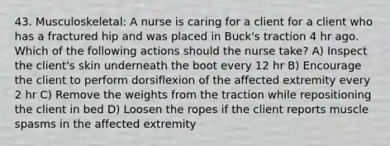 43. Musculoskeletal: A nurse is caring for a client for a client who has a fractured hip and was placed in Buck's traction 4 hr ago. Which of the following actions should the nurse take? A) Inspect the client's skin underneath the boot every 12 hr B) Encourage the client to perform dorsiflexion of the affected extremity every 2 hr C) Remove the weights from the traction while repositioning the client in bed D) Loosen the ropes if the client reports muscle spasms in the affected extremity