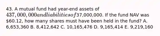 43. A mutual fund had year-end assets of 437,000,000 and liabilities of37,000,000. If the fund NAV was 60.12, how many shares must have been held in the fund? A. 6,653,360 B. 8,412,642 C. 10,165,476 D. 9,165,414 E. 9,219,160