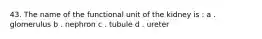 43. The name of the functional unit of the kidney is : a . glomerulus b . nephron c . tubule d . ureter