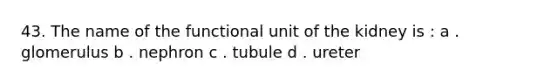 43. The name of the functional unit of the kidney is : a . glomerulus b . nephron c . tubule d . ureter