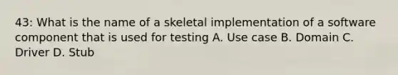 43: What is the name of a skeletal implementation of a software component that is used for testing A. Use case B. Domain C. Driver D. Stub