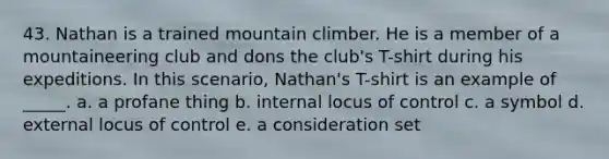 43. Nathan is a trained mountain climber. He is a member of a mountaineering club and dons the club's T-shirt during his expeditions. In this scenario, Nathan's T-shirt is an example of _____. a. a profane thing b. internal locus of control c. a symbol d. external locus of control e. a consideration set