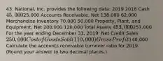 43. National, Inc. provides the following data: 2019 2018 Cash 45,00025,000 Accounts Receivable, Net 138,000 62,000 Merchandise Inventory 70,000 50,000 Property, Plant, and Equipment, Net 200,000 120,000 Total Assets 453,000257,000 For the year ending December 31, 2019: Net Credit Sales 250,000 Cost of Goods Sold (110,000) Gross Profit140,000 Calculate the accounts receivable turnover ratio for 2019. (Round your answer to two decimal places.)