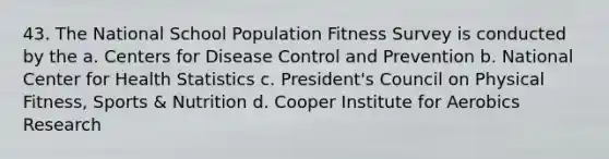 43. The National School Population Fitness Survey is conducted by the a. Centers for Disease Control and Prevention b. National Center for Health Statistics c. President's Council on Physical Fitness, Sports & Nutrition d. Cooper Institute for Aerobics Research