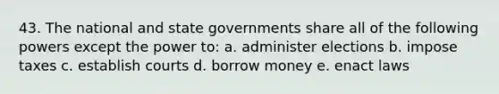 43. The national and state governments share all of the following powers except the power to: a. administer elections b. impose taxes c. establish courts d. borrow money e. enact laws