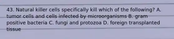 43. Natural killer cells specifically kill which of the following? A. tumor cells and cells infected by microorganisms B. gram positive bacteria C. fungi and protozoa D. foreign transplanted tissue