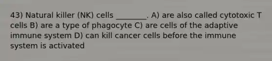 43) Natural killer (NK) cells ________. A) are also called cytotoxic T cells B) are a type of phagocyte C) are cells of the adaptive immune system D) can kill cancer cells before the immune system is activated