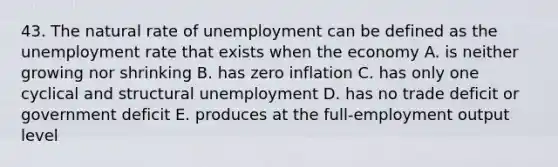 43. The natural rate of unemployment can be defined as the unemployment rate that exists when the economy A. is neither growing nor shrinking B. has zero inflation C. has only one cyclical and structural unemployment D. has no trade deficit or government deficit E. produces at the full-employment output level