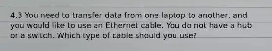 4.3 You need to transfer data from one laptop to another, and you would like to use an Ethernet cable. You do not have a hub or a switch. Which type of cable should you use?