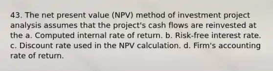 43. The net present value (NPV) method of investment project analysis assumes that the project's cash flows are reinvested at the a. Computed internal rate of return. b. Risk-free interest rate. c. Discount rate used in the NPV calculation. d. Firm's accounting rate of return.