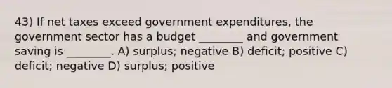 43) If net taxes exceed government expenditures, the government sector has a budget ________ and government saving is ________. A) surplus; negative B) deficit; positive C) deficit; negative D) surplus; positive