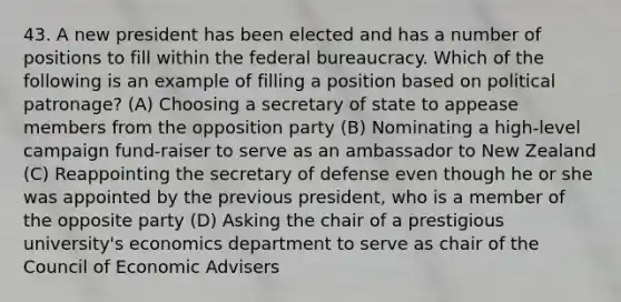 43. A new president has been elected and has a number of positions to fill within the federal bureaucracy. Which of the following is an example of filling a position based on political patronage? (A) Choosing a secretary of state to appease members from the opposition party (B) Nominating a high-level campaign fund-raiser to serve as an ambassador to New Zealand (C) Reappointing the secretary of defense even though he or she was appointed by the previous president, who is a member of the opposite party (D) Asking the chair of a prestigious university's economics department to serve as chair of the Council of Economic Advisers