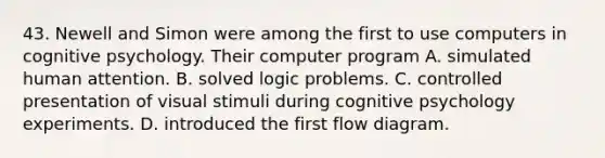 43. Newell and Simon were among the first to use computers in cognitive psychology. Their computer program A. simulated human attention. B. solved logic problems. C. controlled presentation of visual stimuli during cognitive psychology experiments. D. introduced the first flow diagram.