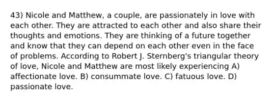 43) Nicole and Matthew, a couple, are passionately in love with each other. They are attracted to each other and also share their thoughts and emotions. They are thinking of a future together and know that they can depend on each other even in the face of problems. According to Robert J. Sternberg's triangular theory of love, Nicole and Matthew are most likely experiencing A) affectionate love. B) consummate love. C) fatuous love. D) passionate love.