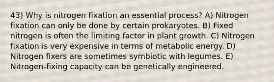 43) Why is nitrogen fixation an essential process? A) Nitrogen fixation can only be done by certain prokaryotes. B) Fixed nitrogen is often the limiting factor in plant growth. C) Nitrogen fixation is very expensive in terms of metabolic energy. D) Nitrogen fixers are sometimes symbiotic with legumes. E) Nitrogen-fixing capacity can be genetically engineered.