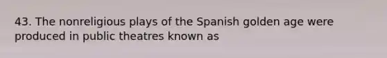 43. The nonreligious plays of the Spanish golden age were produced in public theatres known as