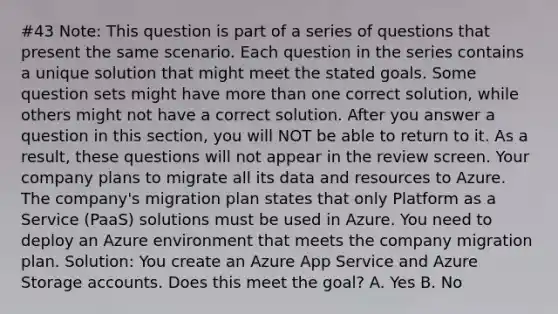 #43 Note: This question is part of a series of questions that present the same scenario. Each question in the series contains a unique solution that might meet the stated goals. Some question sets might have more than one correct solution, while others might not have a correct solution. After you answer a question in this section, you will NOT be able to return to it. As a result, these questions will not appear in the review screen. Your company plans to migrate all its data and resources to Azure. The company's migration plan states that only Platform as a Service (PaaS) solutions must be used in Azure. You need to deploy an Azure environment that meets the company migration plan. Solution: You create an Azure App Service and Azure Storage accounts. Does this meet the goal? A. Yes B. No