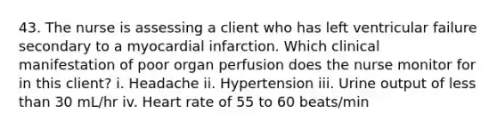 43. The nurse is assessing a client who has left ventricular failure secondary to a myocardial infarction. Which clinical manifestation of poor organ perfusion does the nurse monitor for in this client? i. Headache ii. Hypertension iii. Urine output of less than 30 mL/hr iv. Heart rate of 55 to 60 beats/min