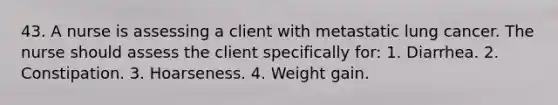 43. A nurse is assessing a client with metastatic lung cancer. The nurse should assess the client specifically for: 1. Diarrhea. 2. Constipation. 3. Hoarseness. 4. Weight gain.