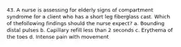 43. A nurse is assessing for elderly signs of compartment syndrome for a client who has a short leg fiberglass cast. Which of thefollowing findings should the nurse expect? a. Bounding distal pulses b. Capillary refill less than 2 seconds c. Erythema of the toes d. Intense pain with movement