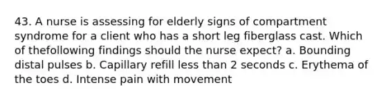 43. A nurse is assessing for elderly signs of compartment syndrome for a client who has a short leg fiberglass cast. Which of thefollowing findings should the nurse expect? a. Bounding distal pulses b. Capillary refill less than 2 seconds c. Erythema of the toes d. Intense pain with movement