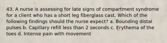 43. A nurse is assessing for late signs of compartment syndrome for a client who has a short leg fiberglass cast. Which of the following findings should the nurse expect? a. Bounding distal pulses b. Capillary refill less than 2 seconds c. Erythema of the toes d. Intense pain with movement