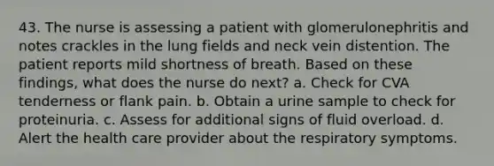 43. The nurse is assessing a patient with glomerulonephritis and notes crackles in the lung fields and neck vein distention. The patient reports mild shortness of breath. Based on these findings, what does the nurse do next? a. Check for CVA tenderness or flank pain. b. Obtain a urine sample to check for proteinuria. c. Assess for additional signs of fluid overload. d. Alert the health care provider about the respiratory symptoms.