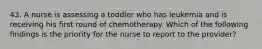 43. A nurse is assessing a toddler who has leukemia and is receiving his first round of chemotherapy. Which of the following findings is the priority for the nurse to report to the provider?