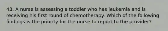 43. A nurse is assessing a toddler who has leukemia and is receiving his first round of chemotherapy. Which of the following findings is the priority for the nurse to report to the provider?